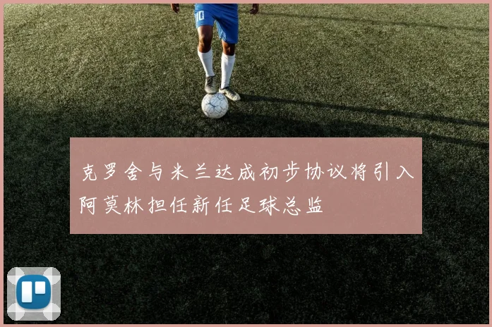 克罗舍与米兰达成初步协议将引入阿莫林担任新任足球总监